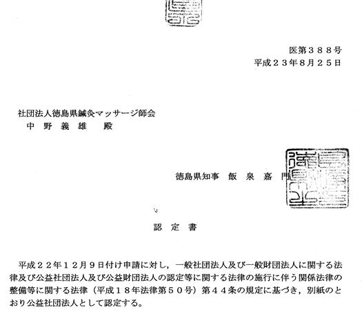 医第388号 平成23年8月25日 社団法人徳島県鍼灸マッサージ師会 中野 義雄 殿 徳島県知事 飯泉 嘉門 認定書 平成22年12月9日付け申請に対し,一般社団法人及び一般財団法人に関する法律及び公益社団法人及び公益財団法人の認定等に関する法律の施行に伴う関係法律の整備等に関する法律(平成18年法律第50号)第44条の規定に基づき,別紙のとおり公益社団法人として認定する。