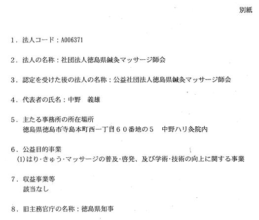 別紙 1.法人コード:A006371 2.法人の名称:社団法人徳島県鍼灸マッサージ師会 3.認定を受けた後の法人の名称:公益社団法人徳島県鍼灸マッサージ師会 4.代表者の氏名:中野 義雄 5.主たる事務所の所在場所:徳島県徳島市寺島本町西1丁目60番地の5 中野ハリ灸院内 6.公益目的事業:(1)はり・きゅう・マッサージの普及・啓発、及び学術・技術の向上に関する事業 7.収益事業等:なし 8.旧主務官庁の名称:徳島県知事